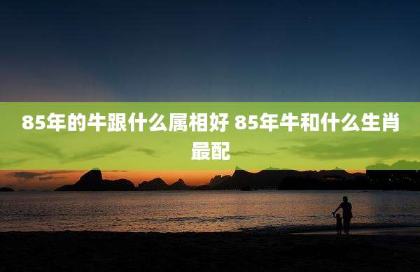 85年的牛跟什么属相好 85年牛和什么生肖最配