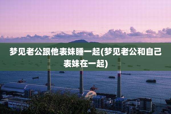 梦见老公跟他表妹睡一起(梦见老公和自己表妹在一起)