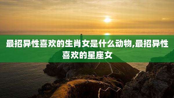 最招异性喜欢的生肖女是什么动物,最招异性喜欢的星座女