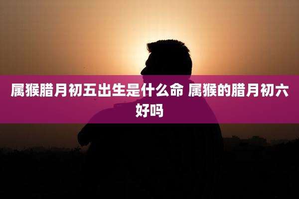 属猴腊月初五出生是什么命 属猴的腊月初六好吗