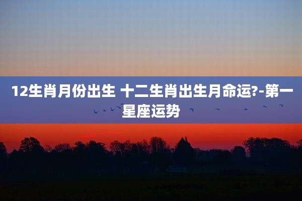 12生肖月份出生 十二生肖出生月命运?-第一星座运势