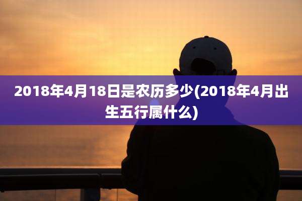 2018年4月18日是农历多少(2018年4月出生五行属什么)