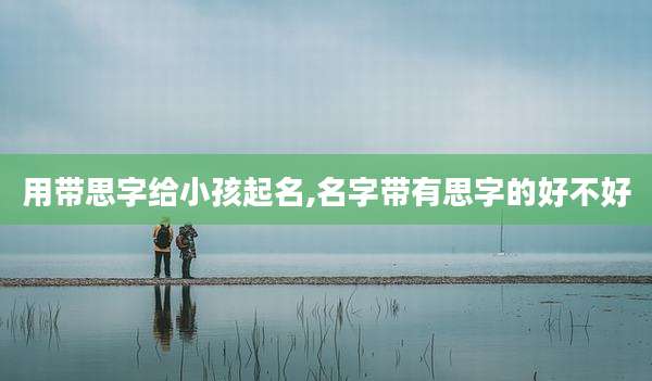用带思字给小孩起名,名字带有思字的好不好
