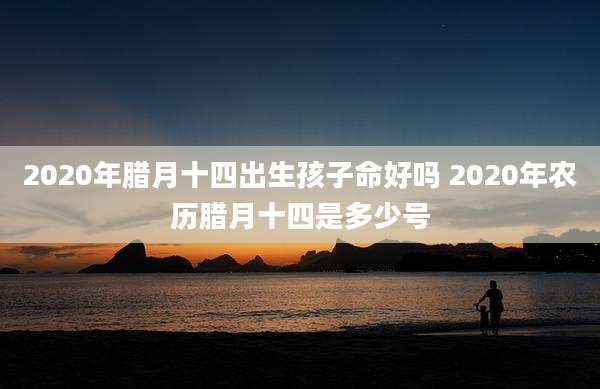 2020年腊月十四出生孩子命好吗 2020年农历腊月十四是多少号