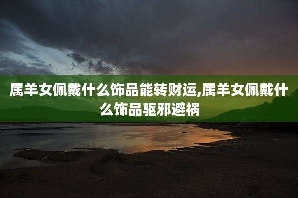 属羊女佩戴什么饰品能转财运,属羊女佩戴什么饰品驱邪避祸