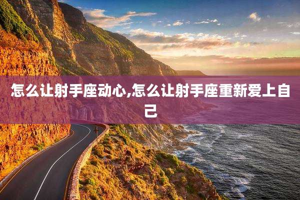 怎么让射手座动心,怎么让射手座重新爱上自己