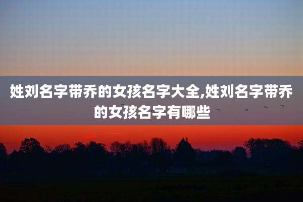 姓刘名字带乔的女孩名字大全,姓刘名字带乔的女孩名字有哪些
