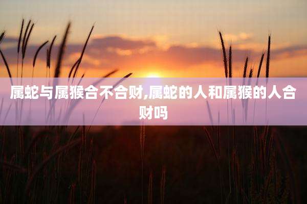 属蛇与属猴合不合财,属蛇的人和属猴的人合财吗