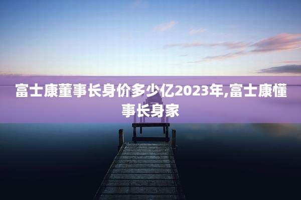 富士康董事长身价多少亿2023年,富士康懂事长身家
