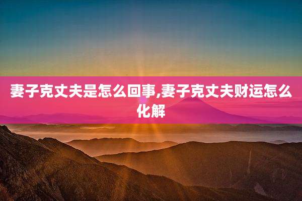妻子克丈夫是怎么回事,妻子克丈夫财运怎么化解