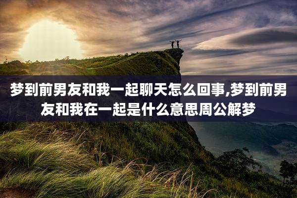 梦到前男友和我一起聊天怎么回事,梦到前男友和我在一起是什么意思周公解梦