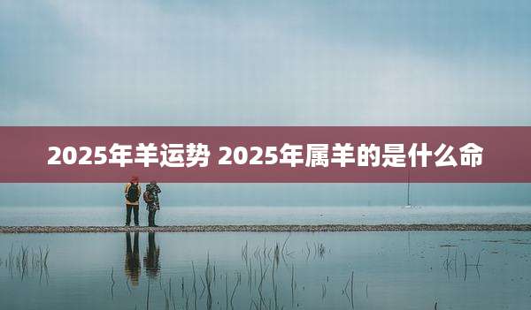 2025年羊运势 2025年属羊的是什么命