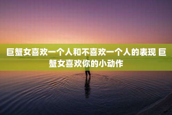 巨蟹女喜欢一个人和不喜欢一个人的表现 巨蟹女喜欢你的小动作