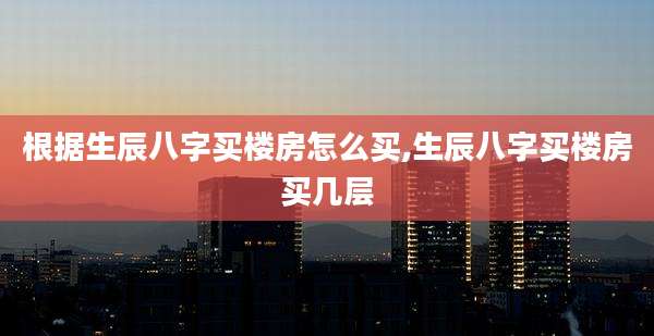 根据生辰八字买楼房怎么买,生辰八字买楼房买几层
