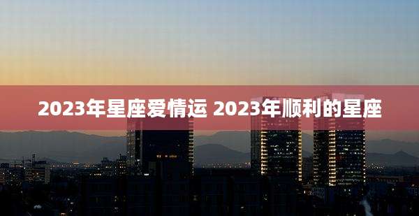 2023年星座爱情运 2023年顺利的星座
