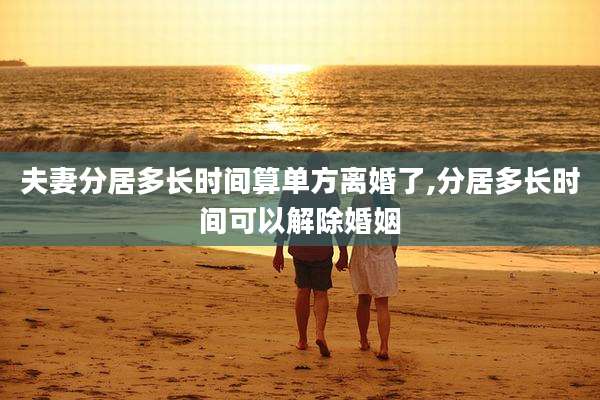 夫妻分居多长时间算单方离婚了,分居多长时间可以解除婚姻