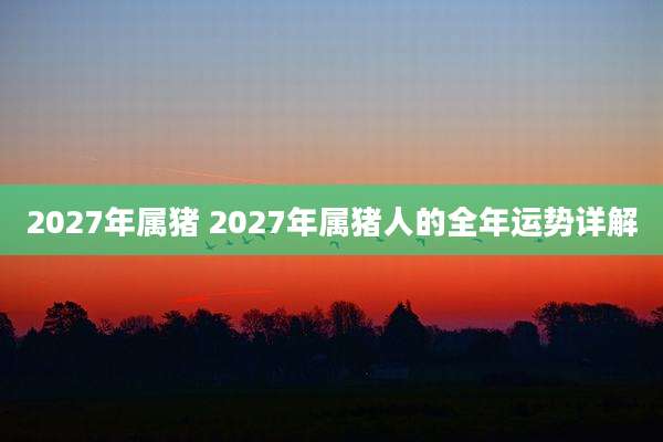 2027年属猪 2027年属猪人的全年运势详解
