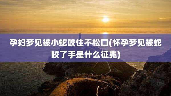 孕妇梦见被小蛇咬住不松口(怀孕梦见被蛇咬了手是什么征兆)