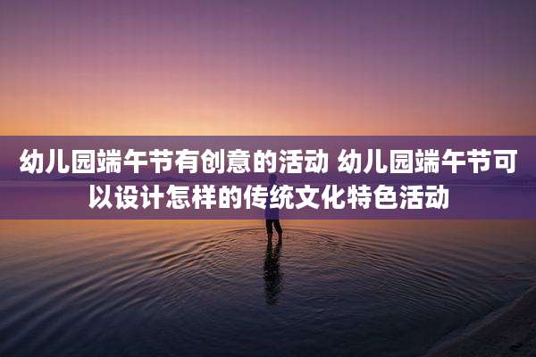 幼儿园端午节有创意的活动 幼儿园端午节可以设计怎样的传统文化特色活动