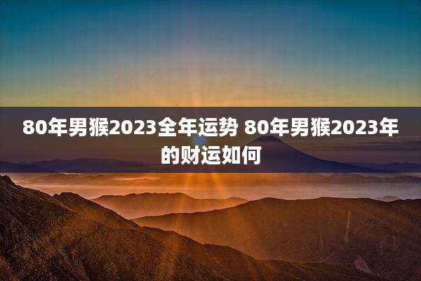 80年男猴2023全年运势 80年男猴2023年的财运如何