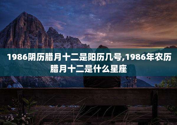 1986阴历腊月十二是阳历几号,1986年农历腊月十二是什么星座