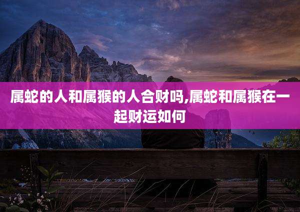 属蛇的人和属猴的人合财吗,属蛇和属猴在一起财运如何
