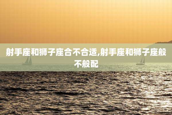 射手座和狮子座合不合适,射手座和狮子座般不般配