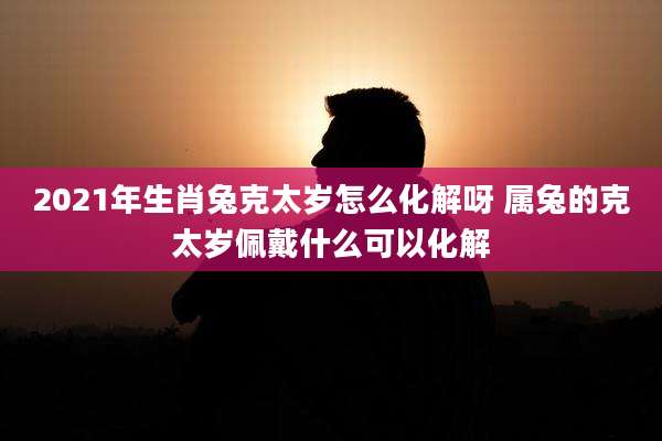 2021年生肖兔克太岁怎么化解呀 属兔的克太岁佩戴什么可以化解