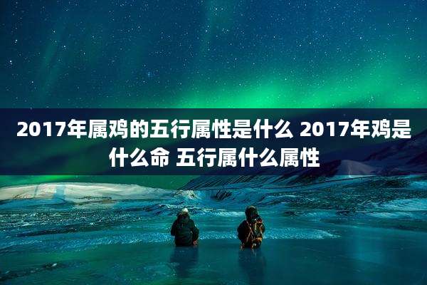 2017年属鸡的五行属性是什么 2017年鸡是什么命 五行属什么属性