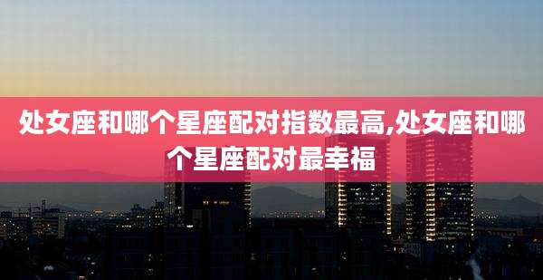 处女座和哪个星座配对指数最高,处女座和哪个星座配对最幸福