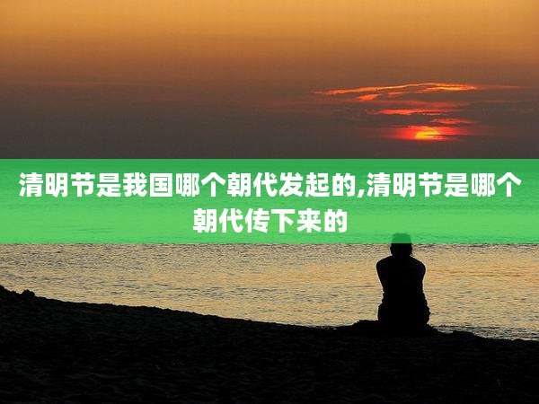 清明节是我国哪个朝代发起的,清明节是哪个朝代传下来的
