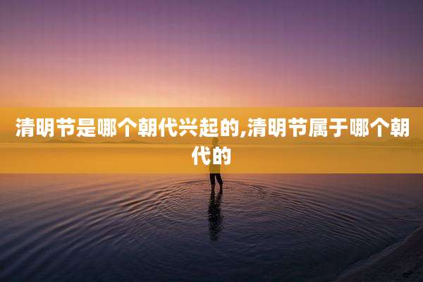 清明节是哪个朝代兴起的,清明节属于哪个朝代的