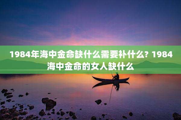 1984年海中金命缺什么需要补什么? 1984海中金命的女人缺什么