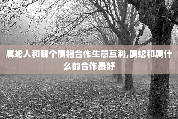 属蛇人和哪个属相合作生意互利,属蛇和属什么的合作最好