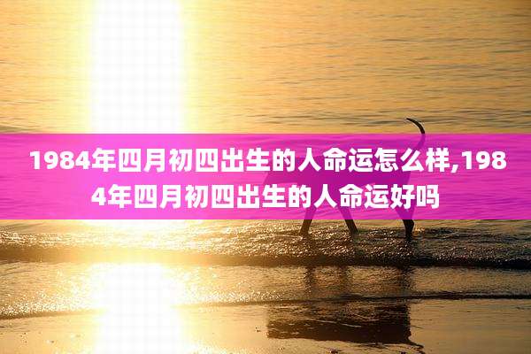 1984年四月初四出生的人命运怎么样,1984年四月初四出生的人命运好吗