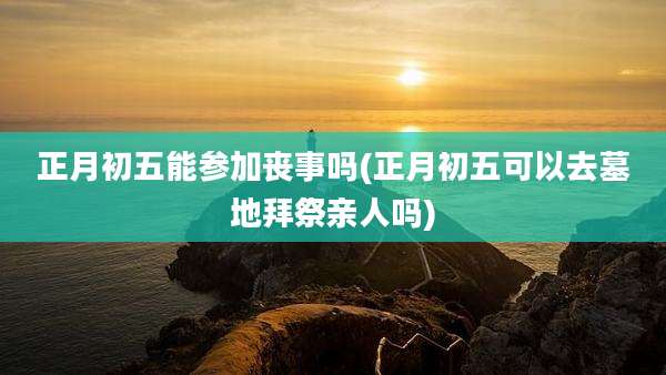 正月初五能参加丧事吗(正月初五可以去墓地拜祭亲人吗)