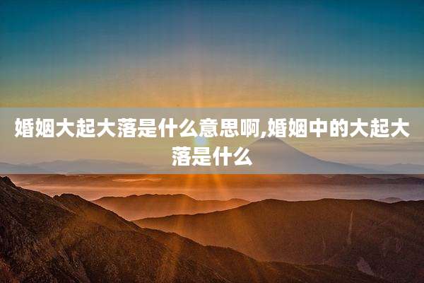婚姻大起大落是什么意思啊,婚姻中的大起大落是什么