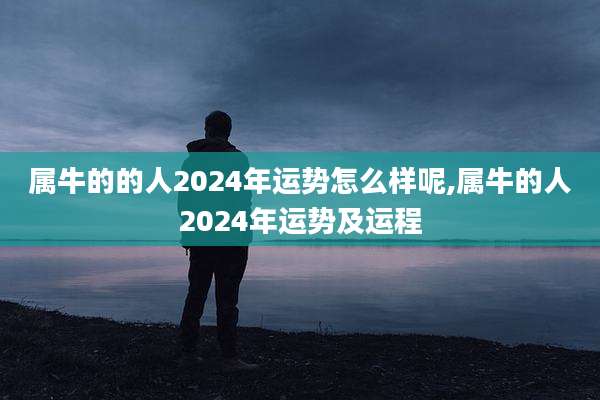 属牛的的人2024年运势怎么样呢,属牛的人2024年运势及运程