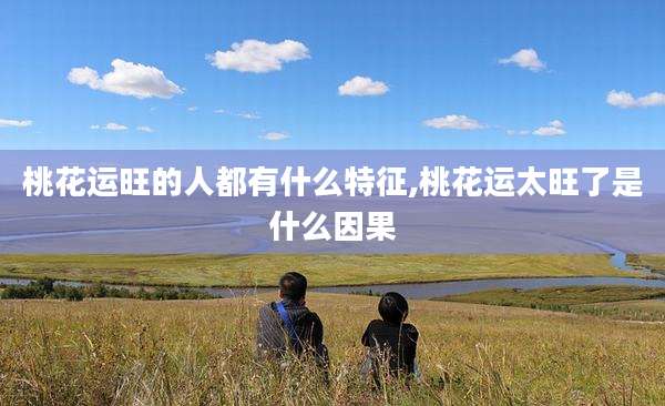 桃花运旺的人都有什么特征,桃花运太旺了是什么因果