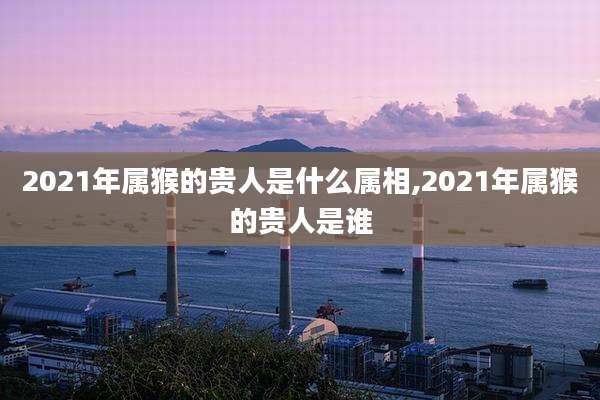 2021年属猴的贵人是什么属相,2021年属猴的贵人是谁