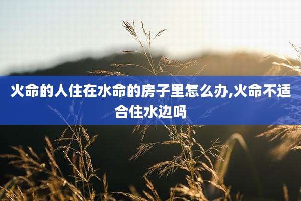 火命的人住在水命的房子里怎么办,火命不适合住水边吗