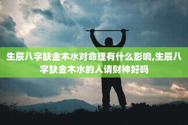 生辰八字缺金木水对命理有什么影响,生辰八字缺金木水的人请财神好吗