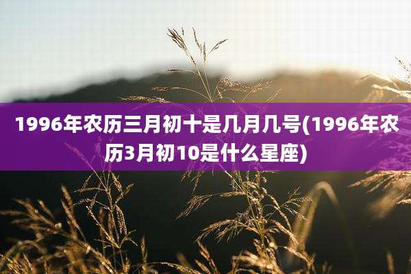 1996年农历三月初十是几月几号(1996年农历3月初10是什么星座)