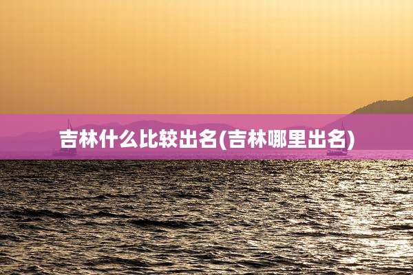吉林什么比较出名(吉林哪里出名)