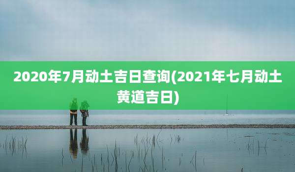 2020年7月动土吉日查询(2021年七月动土黄道吉日)