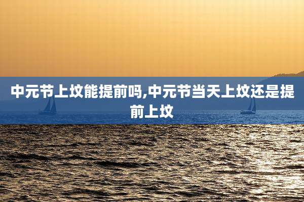 中元节上坟能提前吗,中元节当天上坟还是提前上坟