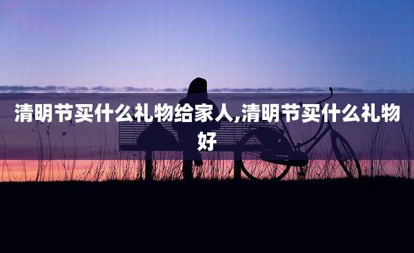 清明节买什么礼物给家人,清明节买什么礼物好