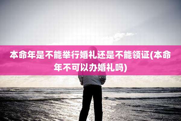 本命年是不能举行婚礼还是不能领证(本命年不可以办婚礼吗)