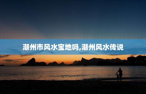 潮州市风水宝地吗,潮州风水传说