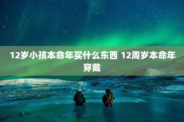 12岁小孩本命年买什么东西 12周岁本命年穿戴